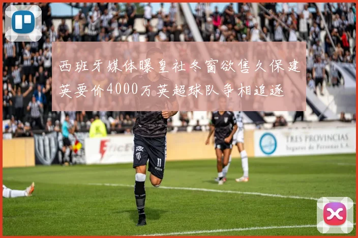西班牙媒体曝皇社冬窗欲售久保建英要价4000万英超球队争相追逐