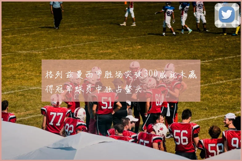 格列兹曼西甲胜场突破300成就未赢得冠军球员中独占鳌头
