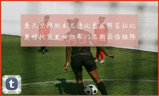 意天空预测米兰德比首发阵容拉比奥特托莫里回归希门尼斯因伤缺阵