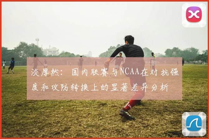 淡厚然：国内联赛与NCAA在对抗强度和攻防转换上的显著差异分析