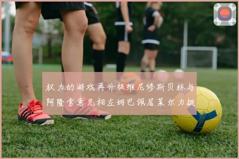 权力的游戏再升级维尼修斯贝林与阿隆索意见相左姆巴佩居莱尔力挺新势力