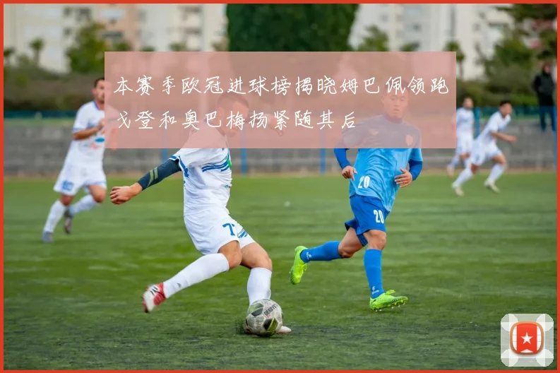 本赛季欧冠进球榜揭晓姆巴佩领跑戈登和奥巴梅扬紧随其后