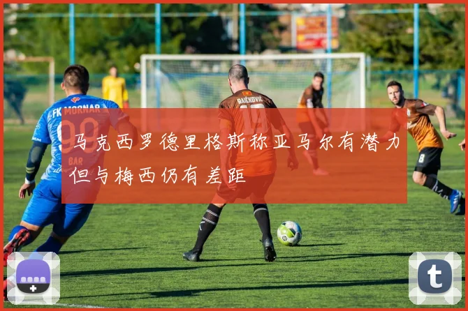 马克西罗德里格斯称亚马尔有潜力但与梅西仍有差距