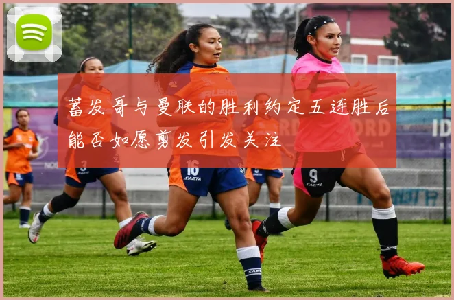 蓄发哥与曼联的胜利约定五连胜后能否如愿剪发引发关注