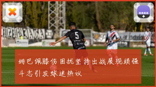 姆巴佩膝伤困扰坚持出战展现顽强斗志引发球迷热议