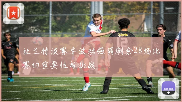 杜兰特谈赛季波动强调剩余28场比赛的重要性与挑战