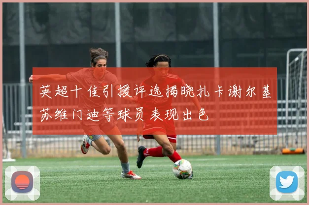 英超十佳引援评选揭晓扎卡谢尔基苏维门迪等球员表现出色