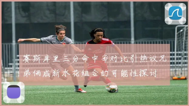赛斯库里三分命中率对比引热议兄弟俩成新水花组合的可能性探讨