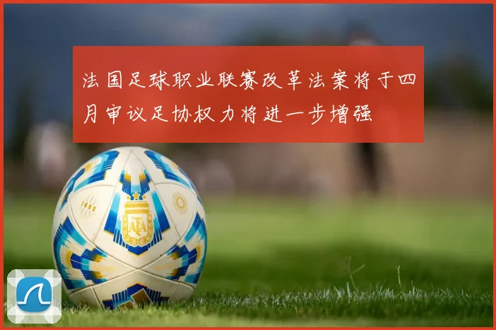 法国足球职业联赛改革法案将于四月审议足协权力将进一步增强