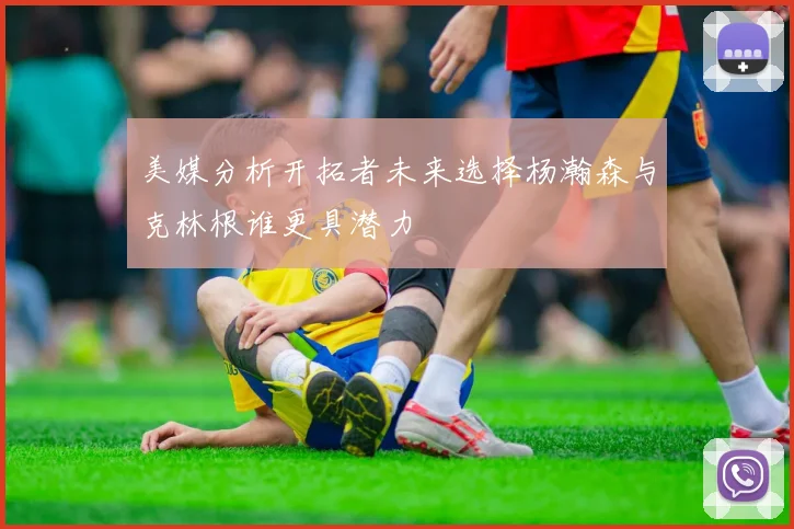 美媒分析开拓者未来选择杨瀚森与克林根谁更具潜力