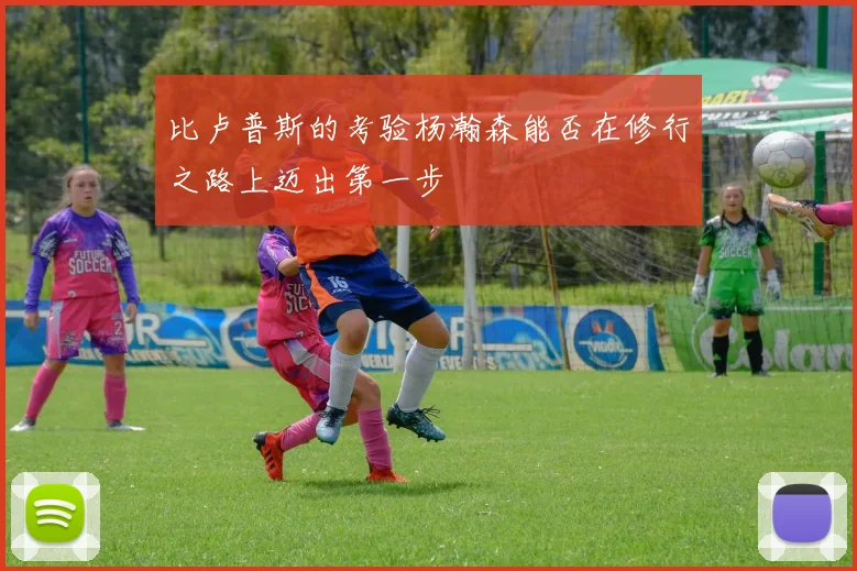 比卢普斯的考验杨瀚森能否在修行之路上迈出第一步