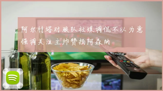阿尔特塔对狼队社媒调侃不以为意强调关注主帅赞扬阿森纳