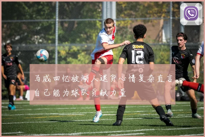 马威回忆被湖人退货心情复杂直言自己能为球队贡献力量