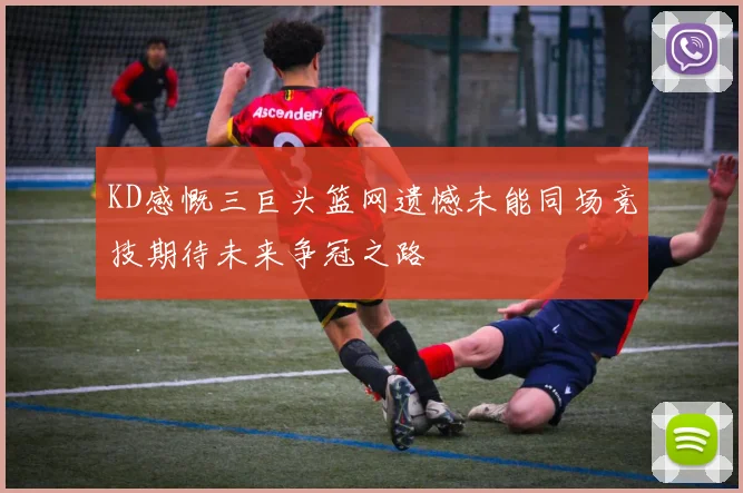 KD感慨三巨头篮网遗憾未能同场竞技期待未来争冠之路