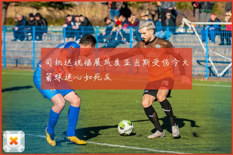 司机送祝福展风度亚当斯受伤令火箭球迷心如死灰