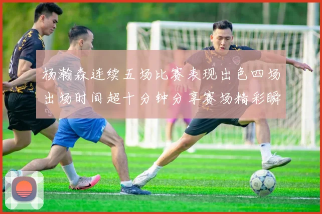 杨瀚森连续五场比赛表现出色四场出场时间超十分钟分享赛场精彩瞬间