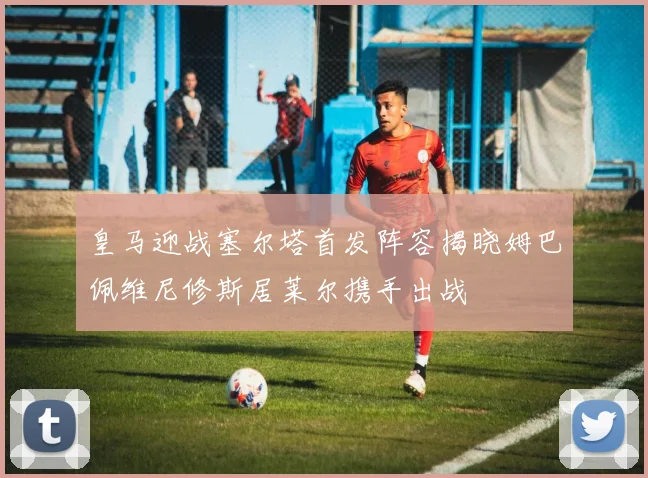 皇马迎战塞尔塔首发阵容揭晓姆巴佩维尼修斯居莱尔携手出战