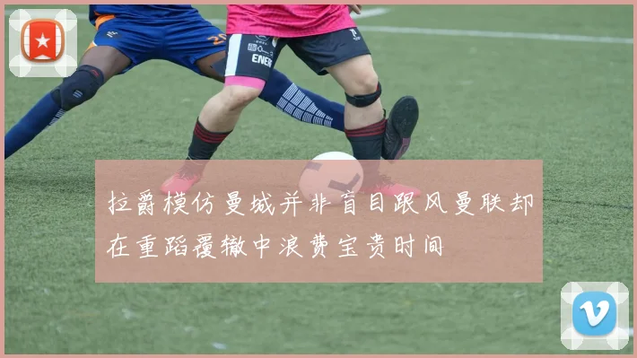 拉爵模仿曼城并非盲目跟风曼联却在重蹈覆辙中浪费宝贵时间