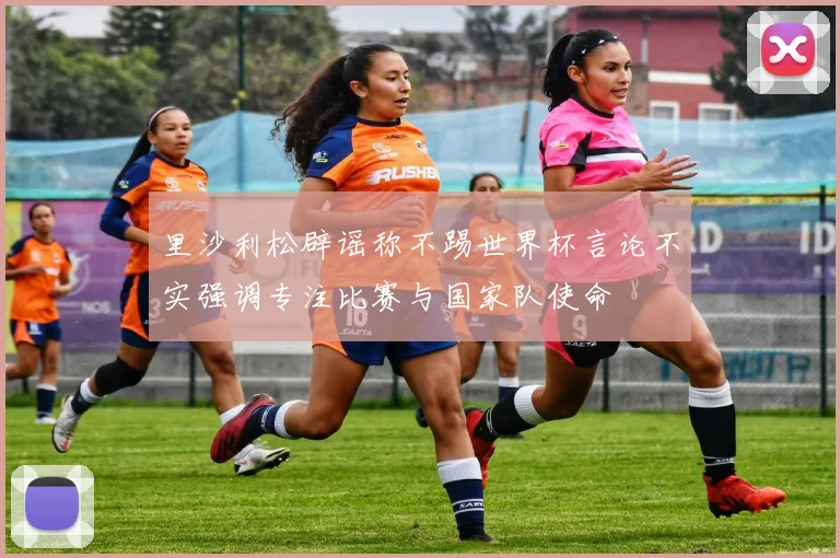 里沙利松辟谣称不踢世界杯言论不实强调专注比赛与国家队使命