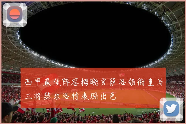 西甲最佳阵容揭晓贡萨洛领衔皇马三将瑟尔洛特表现出色