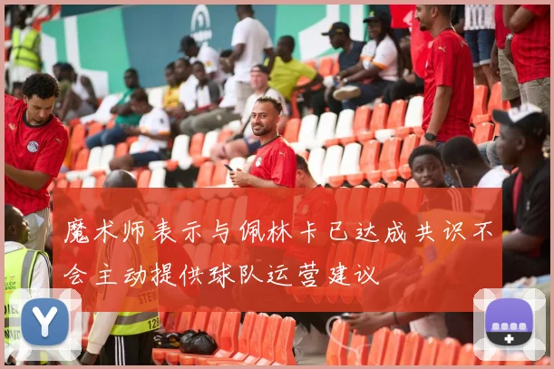 魔术师表示与佩林卡已达成共识不会主动提供球队运营建议