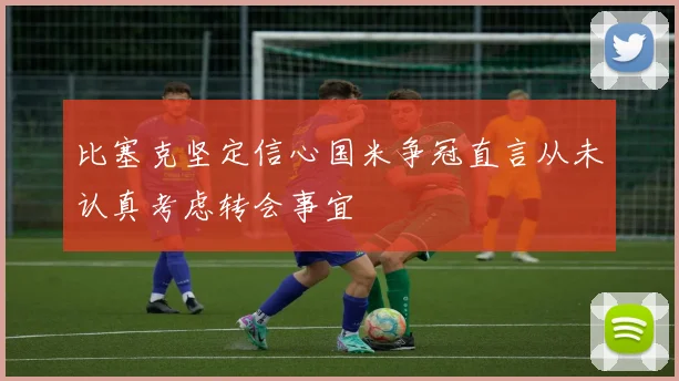 比塞克坚定信心国米争冠直言从未认真考虑转会事宜