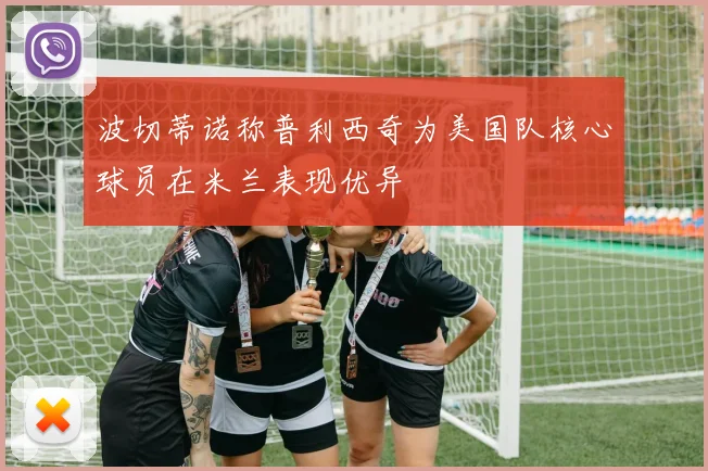 波切蒂诺称普利西奇为美国队核心球员在米兰表现优异