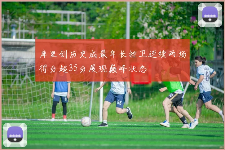 库里创历史成最年长控卫连续两场得分超35分展现巅峰状态