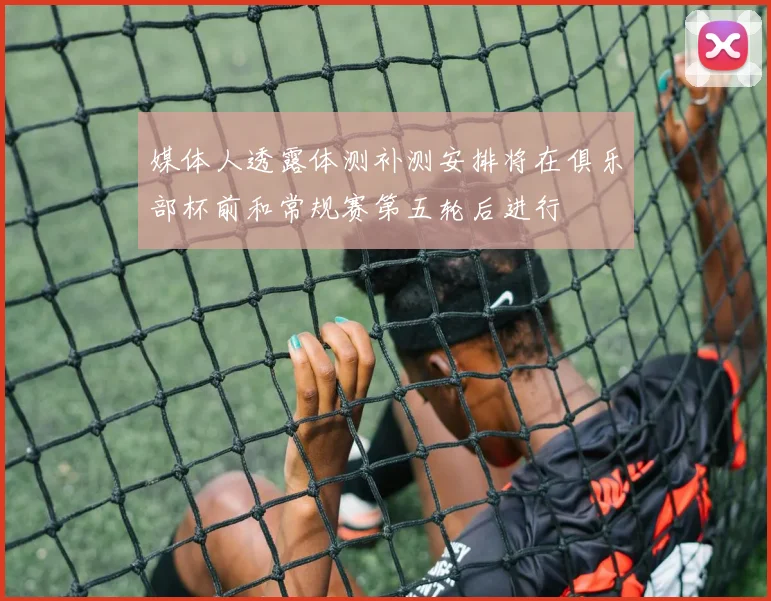 媒体人透露体测补测安排将在俱乐部杯前和常规赛第五轮后进行