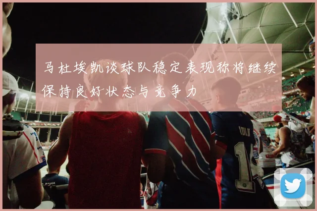 马杜埃凯谈球队稳定表现称将继续保持良好状态与竞争力