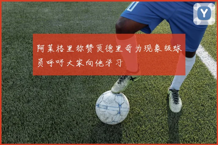 阿莱格里称赞莫德里奇为现象级球员呼吁大家向他学习