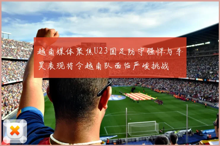 越南媒体聚焦U23国足防守强悍与李昊表现将令越南队面临严峻挑战