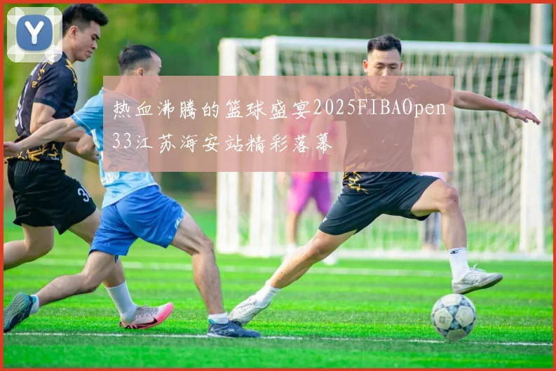 热血沸腾的篮球盛宴2025FIBAOpen33江苏海安站精彩落幕