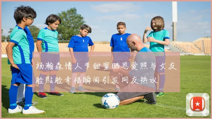 杨瀚森情人节甜蜜晒恩爱照与女友脸贴脸幸福瞬间引发网友热议
