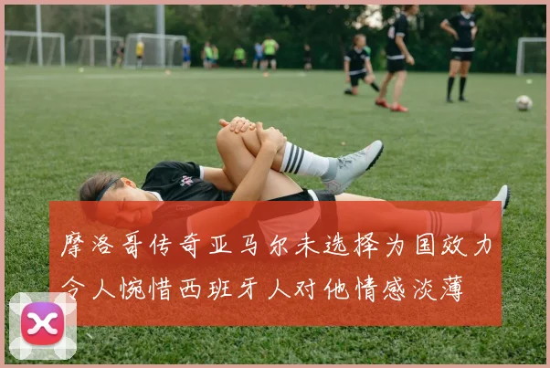 摩洛哥传奇亚马尔未选择为国效力令人惋惜西班牙人对他情感淡薄