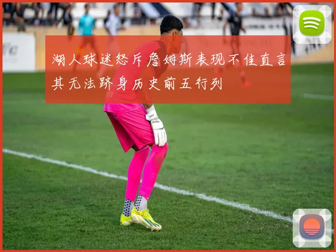 湖人球迷怒斥詹姆斯表现不佳直言其无法跻身历史前五行列