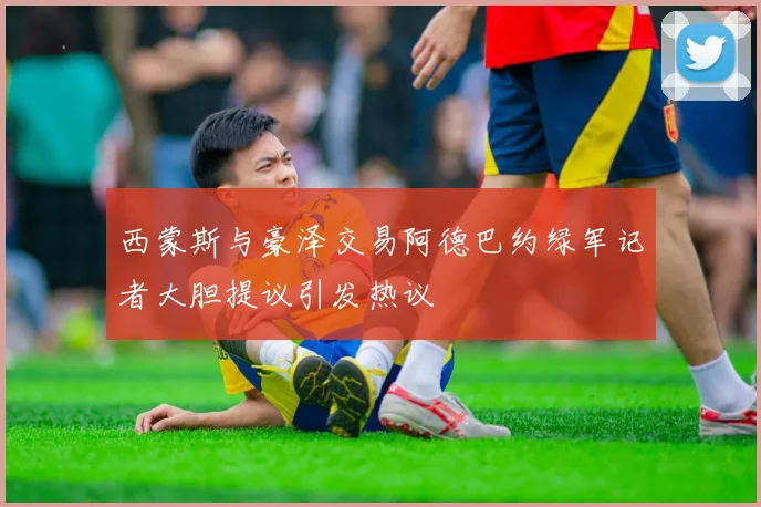 西蒙斯与豪泽交易阿德巴约绿军记者大胆提议引发热议