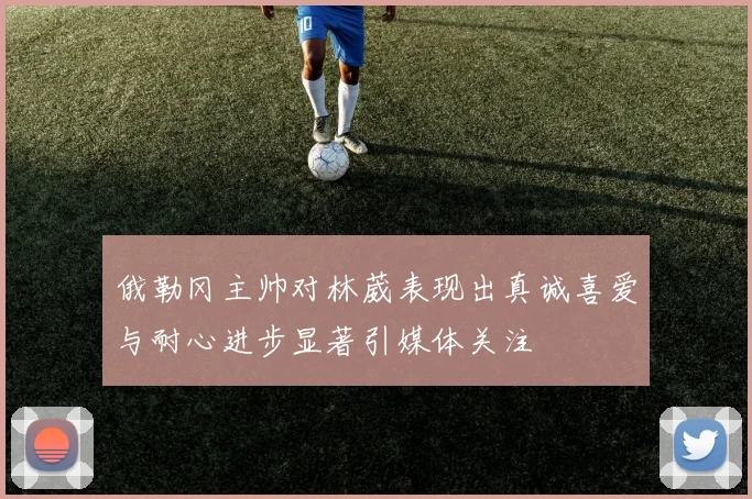 俄勒冈主帅对林葳表现出真诚喜爱与耐心进步显著引媒体关注