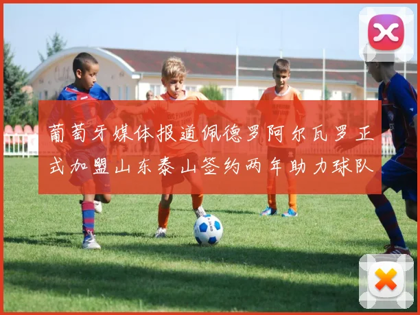 葡萄牙媒体报道佩德罗阿尔瓦罗正式加盟山东泰山签约两年助力球队发展