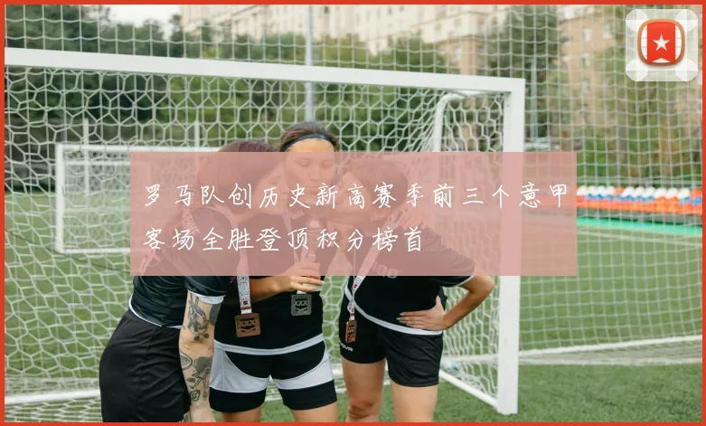 罗马队创历史新高赛季前三个意甲客场全胜登顶积分榜首