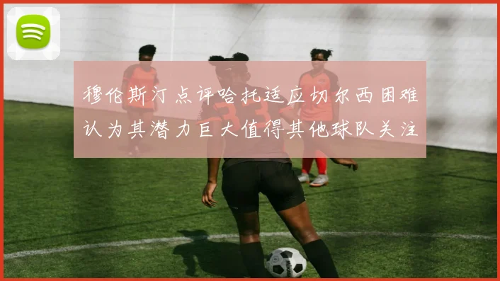 穆伦斯汀点评哈托适应切尔西困难认为其潜力巨大值得其他球队关注