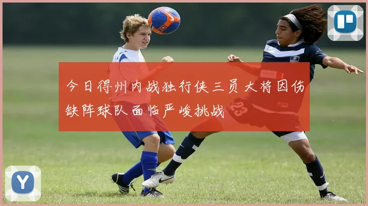 今日得州内战独行侠三员大将因伤缺阵球队面临严峻挑战