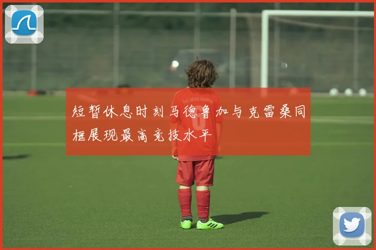 短暂休息时刻马德鲁加与克雷桑同框展现最高竞技水平