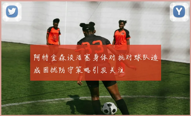 阿特金森谈活塞身体对抗对球队造成困扰防守策略引发关注