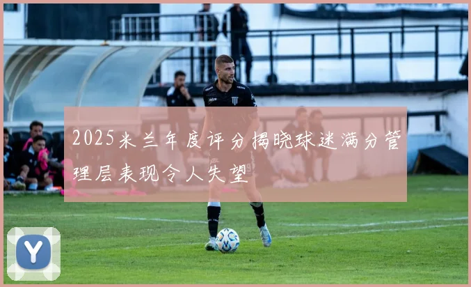 2025米兰年度评分揭晓球迷满分管理层表现令人失望