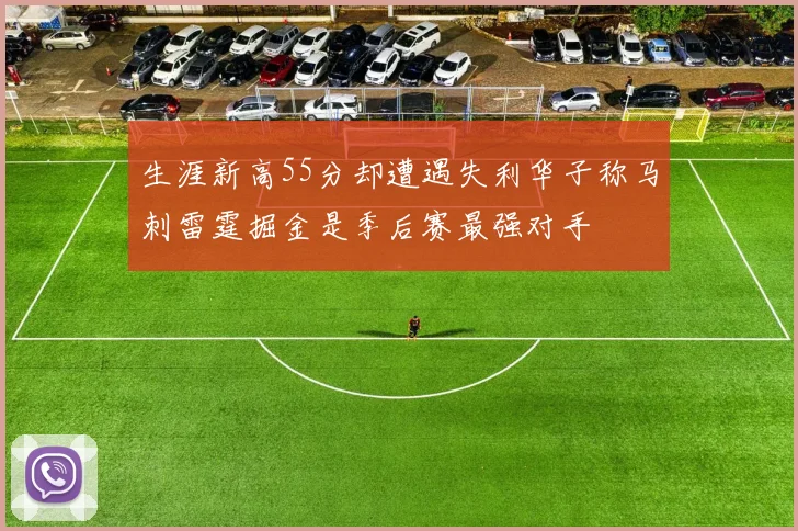 生涯新高55分却遭遇失利华子称马刺雷霆掘金是季后赛最强对手