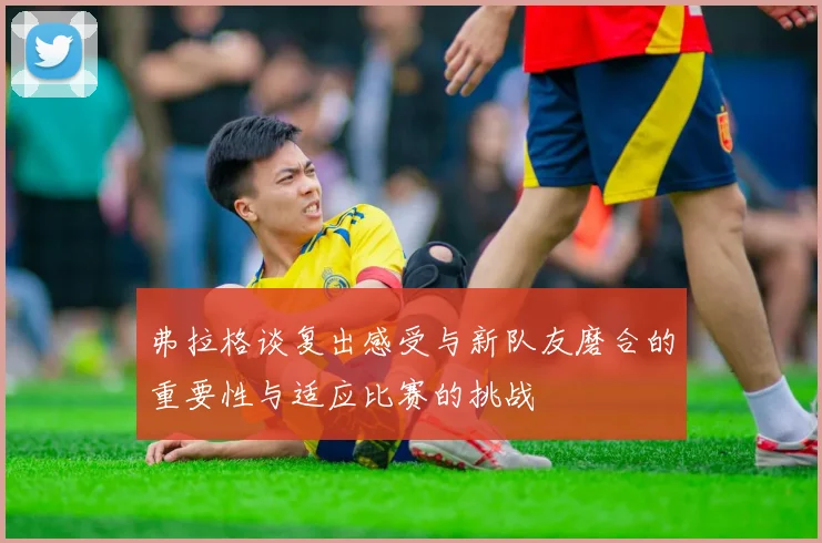 弗拉格谈复出感受与新队友磨合的重要性与适应比赛的挑战