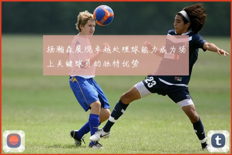 杨瀚森展现卓越处理球能力成为场上关键球员的独特优势
