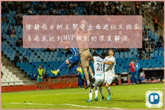 徐静雨分析东契奇全面进化文班亚马尚未达到MVP级别的深度解读