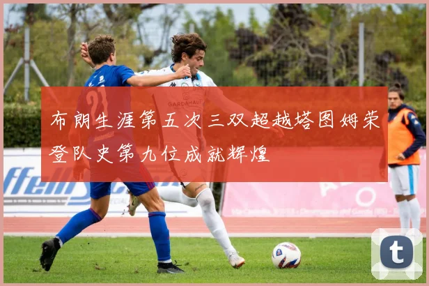 布朗生涯第五次三双超越塔图姆荣登队史第九位成就辉煌